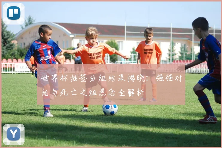 世界杯抽签分组结果揭晓:强强对话与死亡之组悬念全解析