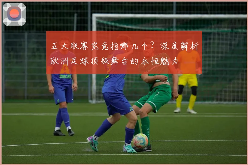 五大联赛究竟指哪几个？深度解析欧洲足球顶级舞台的永恒魅力