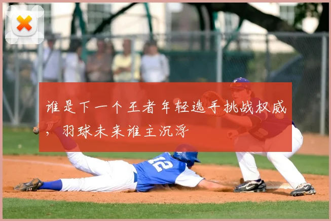 谁是下一个王者年轻选手挑战权威,羽球未来谁主沉浮