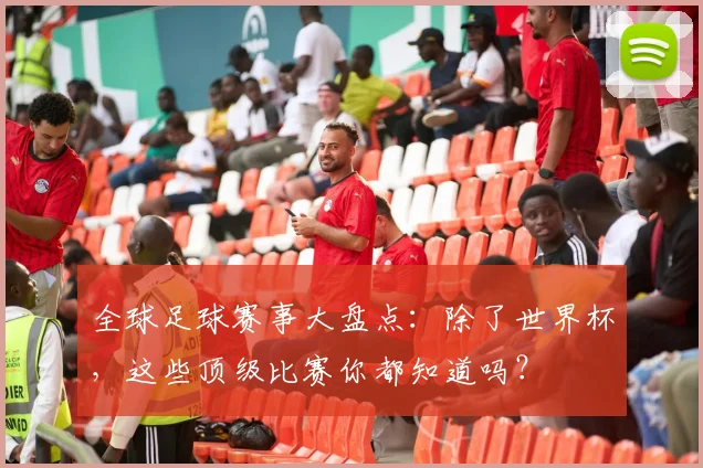 全球足球赛事大盘点:除了世界杯,这些顶级比赛你都知道吗?