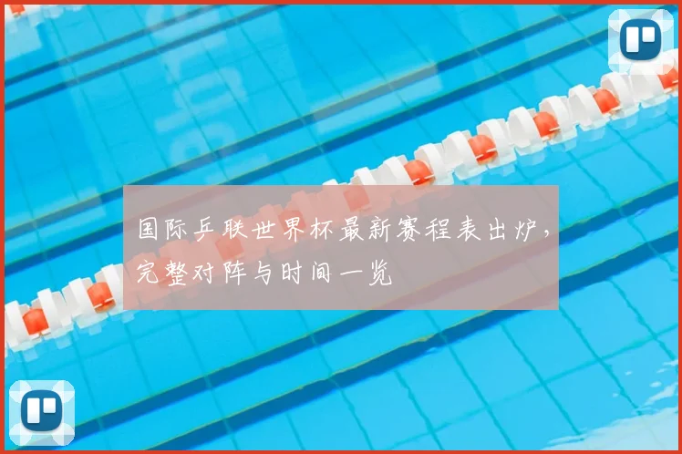 国际乒联世界杯最新赛程表出炉，完整对阵与时间一览