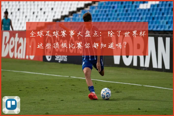 全球足球赛事大盘点：除了世界杯，这些顶级比赛你都知道吗？