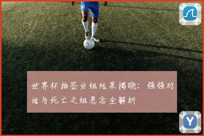 世界杯抽签分组结果揭晓:强强对话与死亡之组悬念全解析